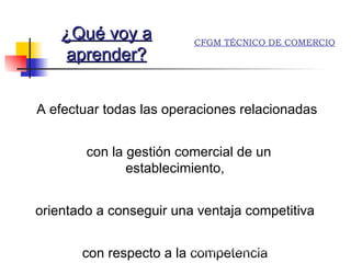 A  efectuar todas las operaciones relacionadas con la gestión comercial de un establecimiento,  orientado a conseguir una ventaja competitiva  con respecto a la competencia  ¿Qué voy a aprender? Alumnos practicando aplicaciones informáticas CFGM TÉCNICO DE COMERCIO 