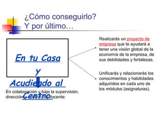 En colaboración y bajo la supervisión, dirección y control del docente: Realizarás un  proyecto de empresa  que te ayudará a tener una visión global de la economía de la empresa, de sus debilidades y fortalezas. ¿Cómo conseguirlo?  Y por último… En tu Casa y Acudiendo al  Centro   Unificarás y relacionarás los conocimientos y habilidades adquiridos en cada uno de los módulos (asignaturas).  