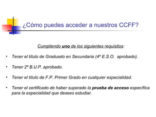 Profesora guiando el proyecto integrado ¿Cómo puedes acceder a nuestros CCFF? Cumpliendo  uno  de los siguientes requisitos : Tener el título de Graduado en Secundaria (4º E.S.O.  aprobado). Tener 2º B.U.P. aprobado. Tener el título de F.P. Primer Grado en cualquier especialidad. Tener el certificado de haber superado la  prueba de acceso  específica para la especialidad que desees estudiar.   
