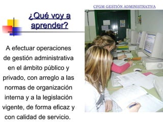 A  efectuar operaciones de gestión administrativa en el ámbito público y privado, con arreglo a las normas de organización  interna y a la legislación vigente, de forma eficaz y  con calidad de servicio.  ¿Qué voy a aprender? Alumnos practicando aplicaciones informáticas CFGM GESTIÓN ADMINISTRATIVA 