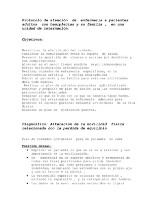 Protocolo de atención de enfermería a pacientes
adultos con hemiplejías y su familia , en una
unidad de internación.
Objetivos:
Garantizar la efectividad del cuidado.
Facilitar la comunicación entre el equipo de salud.
Prevenir la aparición de ulceras o escaras por decúbitos y
sus complicaciones
Alcanzar en el menor tiempo posible mayor independencia
Evitar malformaciones osteomsculares
Realizar cuidados de enfermería específicos, en la
incontinencia urinaria
( vejiga neurogénica)
Educar al paciente y su familia para realizar actividades
dela vida diaria.
Realizar un plan de cuidados posturales individualizado.
Detectar y proponer un plan de acción para las necesidades
psicosociales detectadas
Comparar lo que se hizo con lo que se debería haber hecho.
Describir las estrategias de enfermería adecuada para
promover el cuidado personal mediante actividades de la vida
diaria
Elaborar un plan de ejercicios pasivos.

Diagnostico: Alteración de la movilidad
relacionada con la perdida de equilibio
Plan de cuidados posturales

para un paciente

física

en cama

Posición dorsal:
• Explicar al paciente lo que se le va a realizar y las
importancia de la movilización.
• Se
mantendrá en un soporte absoluto y permanente de
todas las áreas paralizadas para evitar demandad
gravitatorias, así como presiones o tracciones
indebidas, mateniendo las extremides con su propio eje
y con el tronco y la pelvis .
• La extremidad superior se colocara en extensión ,
evitando la separación , y la retropulsion del hombro.
• Los dedos de la mano estarán mantenidos en ligera

 