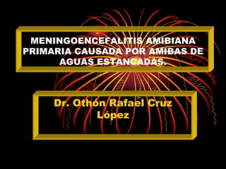 MENINGOENCEFALITIS AMIBIANA
PRIMARIA CAUSADA POR AMIBAS DE
      AGUAS ESTANCADAS.



     Dr. Othón Rafael Cruz
             López
 