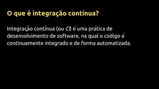Integração contínua (ou CI) é uma prática de
desenvolvimento de software, na qual o código é
continuamente integrado e de forma automatizada.
O que é integração contínua?
 