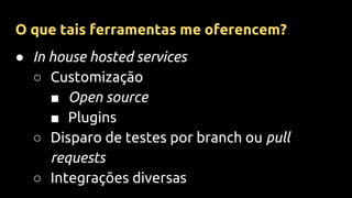 ● In house hosted services
○ Customização
■ Open source
■ Plugins
○ Disparo de testes por branch ou pull
requests
○ Integrações diversas
O que tais ferramentas me oferencem?
 