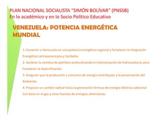 PLAN NACIONAL SOCIALISTA “SIMÓN BOLÍVAR” (PNSSB)En lo académico y en lo Socio Político EducativoNUEVA ETICA SOCIALISTA…Tiene como misión la superación de la ética del capital, y se centra en la configuración de conciencia revolucionaria en la necesidad de una nueva moral colectiva .. LA NECESARIA SUPERACION POSITIVA DE LA MISERIA Y LA POBREZA MATERIAL Y ESPIRITUAL, que garantice la realización de laÉtica y no su anulación… CONSTRUCCION DE UN ESTADO ÉTICO, vale decir un estado de funcionariosHONESTOS, EFICIENTES que más que un altar de valores, exhiban una conducta moral en sus condiciones de vida.  En la relación con el pueblo y en la VOCACIÓN DEL SERVICIO que prestan a los demás CIVILIDAD: virtud por la que los ciudadanos se hacen responsables de la vida publica. Creación de una institucionalidad cuyo VALOR SUPREMO sea la práctica de JUSTICIA Y LA EQUIDAD