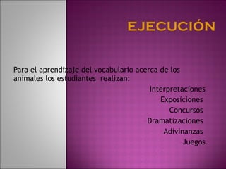 Para el aprendizaje del vocabulario acerca de los animales los estudiantes  realizan: Interpretaciones Exposiciones  Concursos  Dramatizaciones  Adivinanzas  Juegos 