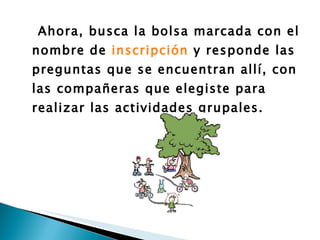 Ahora, busca la bolsa marcada con el nombre de  inscripción  y responde las preguntas que se encuentran allí, con las compañeras que elegiste para realizar las actividades grupales. 