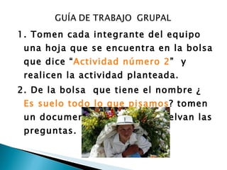 1. Tomen cada integrante del equipo una hoja que se encuentra en la bolsa que dice “ Actividad número 2 ”  y realicen la actividad planteada. 2. De la bolsa  que tiene el nombre ¿ Es suelo todo lo que pisamos ? tomen un documento léanlo  y  resuelvan las preguntas. 
