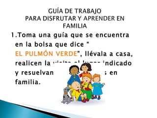 1.Toma una guía que se encuentra en la bolsa que dice “ EL PULMÓN VERDE ”, llévala a casa, realicen la visita al lugar indicado y resuelvan las actividades en familia.   