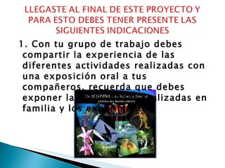 1. Con tu grupo de trabajo debes compartir la experiencia de las  diferentes actividades realizadas con una exposición oral a tus compañeros, recuerda que debes exponer las actividades realizadas en familia y los experimentos.  