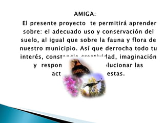 AMIGA:  El presente proyecto  te permitirá aprender sobre: el adecuado uso y conservación del suelo, al igual que sobre la fauna y flora de nuestro municipio. Así que derrocha todo tu interés, constancia creatividad, imaginación y  responsabilidad al solucionar las actividades propuestas. 