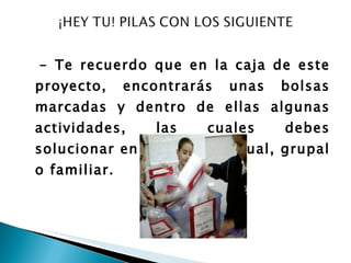 - Te recuerdo que en la caja de este proyecto, encontrarás unas bolsas marcadas y dentro de ellas algunas actividades, las cuales debes solucionar en forma individual, grupal o familiar. 