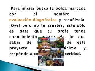 Para iniciar busca la bolsa marcada con el nombre  evaluación diagnóstica  y resuélvela. ¡Oye! pero no te asustes, esta sólo es para que tu profe tenga conocimiento acerca de lo que sabes de los temas de este proyecto, así que ánimo y respóndela con toda la sinceridad.   