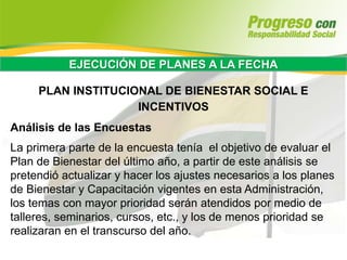 EJECUCIÓN DE PLANES A LA FECHA
PLAN INSTITUCIONAL DE BIENESTAR SOCIAL E
INCENTIVOS
Análisis de las Encuestas
La primera parte de la encuesta tenía el objetivo de evaluar el
Plan de Bienestar del último año, a partir de este análisis se
pretendió actualizar y hacer los ajustes necesarios a los planes
de Bienestar y Capacitación vigentes en esta Administración,
los temas con mayor prioridad serán atendidos por medio de
talleres, seminarios, cursos, etc., y los de menos prioridad se
realizaran en el transcurso del año.
 
