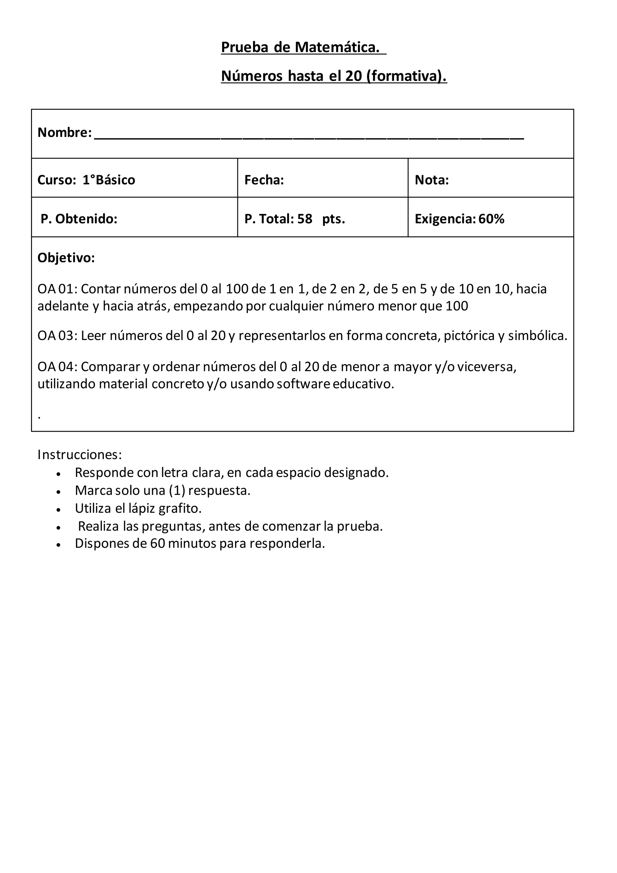 Prueba de Matemática.
Números hasta el 20 (formativa).
Nombre:____________________________________________________________
Curso: 1°Básico Fecha: Nota:
P. Obtenido: P. Total: 58 pts. Exigencia:60%
Objetivo:
OA 01: Contar números del 0 al 100 de 1 en 1, de 2 en 2, de 5 en 5 y de 10 en 10, hacia
adelante y hacia atrás, empezando por cualquier número menor que 100
OA 03: Leer números del 0 al 20 y representarlos en forma concreta, pictórica y simbólica.
OA 04: Comparar y ordenar números del 0 al 20 de menor a mayor y/o viceversa,
utilizando material concreto y/o usando softwareeducativo.
.
Instrucciones:
Responde con letra clara, en cada espacio designado.
Marca solo una (1) respuesta.
Utiliza el lápiz grafito.
Realiza las preguntas, antes de comenzar la prueba.
Dispones de 60 minutos para responderla.