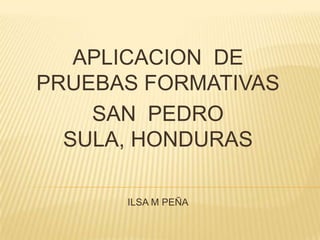 APLICACION DE
PRUEBAS FORMATIVAS
    SAN PEDRO
  SULA, HONDURAS

      ILSA M PEÑA
 