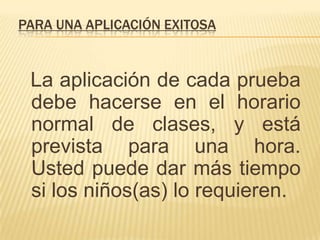PARA UNA APLICACIÓN EXITOSA



 La aplicación de cada prueba
 debe hacerse en el horario
 normal de clases, y está
 prevista para una hora.
 Usted puede dar más tiempo
 si los niños(as) lo requieren.
 