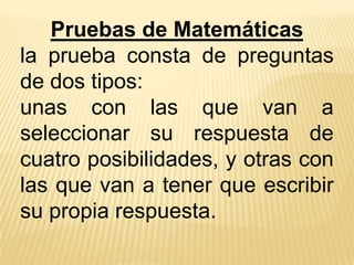 Pruebas de Matemáticas
la prueba consta de preguntas
de dos tipos:
unas con las que van a
seleccionar su respuesta de
cuatro posibilidades, y otras con
las que van a tener que escribir
su propia respuesta.
 