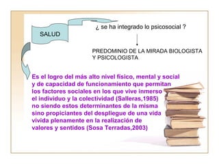 SALUD 
¿ se ha integrado lo psicosocial ? 
PREDOMINIO DE LA MIRADA BIOLOGISTA 
Y PSICOLOGISTA 
Es el logro del más alto nivel físico, mental y social 
y de capacidad de funcionamiento que permitan 
los factores sociales en los que vive inmerso 
el individuo y la colectividad (Salleras,1985) 
no siendo estos determinantes de la misma 
sino propiciantes del despliegue de una vida 
vivida plenamente en la realización de 
valores y sentidos (Sosa Terradas,2003) 
 