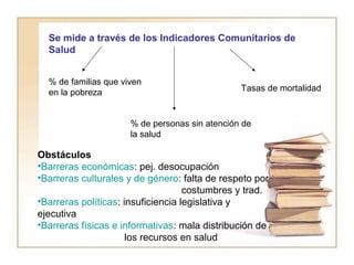 Se mide a través de los Indicadores Comunitarios de 
Salud 
% de familias que viven 
en la pobreza 
Tasas de mortalidad 
% de personas sin atención de 
la salud 
Obstáculos 
•Barreras económicas: pej. desocupación 
•Barreras culturales y de género: falta de respeto por 
costumbres y trad. 
•Barreras políticas: insuficiencia legislativa y 
ejecutiva 
•Barreras físicas e informativas: mala distribución de 
los recursos en salud 
 