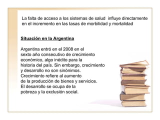 La falta de acceso a los sistemas de salud influye directamente 
en el incremento en las tasas de morbilidad y mortalidad 
Situación en la Argentina 
Argentina entró en el 2008 en el 
sexto año consecutivo de crecimiento 
económico, algo inédito para la 
historia del país. Sin embargo, crecimiento 
y desarrollo no son sinónimos. 
Crecimiento refiere al aumento 
de la producción de bienes y servicios. 
El desarrollo se ocupa de la 
pobreza y la exclusión social. 
 