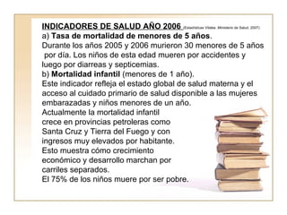 INDICADORES DE SALUD AÑO 2006 (Estadísticas Vitales .Ministerio de Salud. 2007) 
a) Tasa de mortalidad de menores de 5 años. 
Durante los años 2005 y 2006 murieron 30 menores de 5 años 
por día. Los niños de esta edad mueren por accidentes y 
luego por diarreas y septicemias. 
b) Mortalidad infantil (menores de 1 año). 
Este indicador refleja el estado global de salud materna y el 
acceso al cuidado primario de salud disponible a las mujeres 
embarazadas y niños menores de un año. 
Actualmente la mortalidad infantil 
crece en provincias petroleras como 
Santa Cruz y Tierra del Fuego y con 
ingresos muy elevados por habitante. 
Esto muestra cómo crecimiento 
económico y desarrollo marchan por 
carriles separados. 
El 75% de los niños muere por ser pobre. 
 
