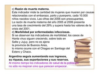 c) Razón de muerte materna. 
Este indicador mide la cantidad de mujeres que mueren por causas 
relacionadas con el embarazo, parto y puerperio, cada 10.000 
niños nacidos vivos. Las cifras del 2006 son preocupantes. 
La razón de muerte materna del año 2005 al 2006 presenta 
una tasa de crecimiento del 29% y supera hasta los valores de la 
crisis del 2001. 
d) Morbilidad por enfermedades infecciosas. 
Si se observan los indicadores de morbilidad, los casos de 
Hanta virus siguen creciendo, sobre todo en 
Salta y Jujuy, pero no es ajena 
la provincia de Buenos Aires, 
lo mismo ocurre con el Chagas en Santiago del 
Estero y Chaco. 
Argentina seguía aumentando sus ingresos, 
su riqueza, sus exportaciones y sus reservas. 
Al mismo tiempo los indicadores de salud de la población 
no sólo no mejoran sino que parecen empeorar. 
 