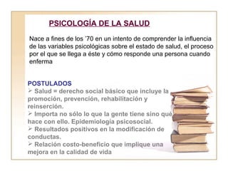 PSICOLOGÍA DE LA SALUD 
Nace a fines de los ’70 en un intento de comprender la influencia 
de las variables psicológicas sobre el estado de salud, el proceso 
por el que se llega a éste y cómo responde una persona cuando 
enferma 
POSTULADOS 
 Salud = derecho social básico que incluye la 
promoción, prevención, rehabilitación y 
reinserción. 
 Importa no sólo lo que la gente tiene sino qué 
hace con ello. Epidemiología psicosocial. 
 Resultados positivos en la modificación de 
conductas. 
 Relación costo-beneficio que implique una 
mejora en la calidad de vida 
 