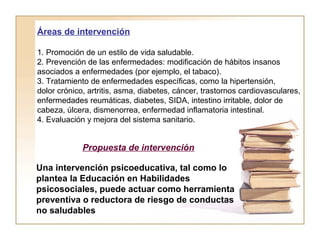 Áreas de intervención 
1. Promoción de un estilo de vida saludable. 
2. Prevención de las enfermedades: modificación de hábitos insanos 
asociados a enfermedades (por ejemplo, el tabaco). 
3. Tratamiento de enfermedades específicas, como la hipertensión, 
dolor crónico, artritis, asma, diabetes, cáncer, trastornos cardiovasculares, 
enfermedades reumáticas, diabetes, SIDA, intestino irritable, dolor de 
cabeza, úlcera, dismenorrea, enfermedad inflamatoria intestinal. 
4. Evaluación y mejora del sistema sanitario. 
Propuesta de intervención 
Una intervención psicoeducativa, tal como lo 
plantea la Educación en Habilidades 
psicosociales, puede actuar como herramienta 
preventiva o reductora de riesgo de conductas 
no saludables 
 
