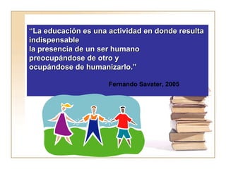 ““La educación es una actividad eenn ddoonnddee rreessuullttaa 
iinnddiissppeennssaabbllee 
llaa pprreesseenncciiaa ddee uunn sseerr hhuummaannoo 
pprreeooccuuppáánnddoossee ddee oottrroo yy 
ooccuuppáánnddoossee ddee hhuummaanniizzaarrlloo..”” 
Fernando Savater, 2005 
