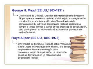 George H. Mead (EE UU,1863-1931) 
Universidad de Chicago. Creador del interaccionismo simbólico. 
El “yo” aparece como una realidad social, sujeto a la negociación 
con el entorno, a la interacción simbólica a través de la 
comunicación. El individuo interioriza la realidad social de su 
tiempo, a la que accede a través de los procesos de socialización, 
pero participa con su individualidad activa en los procesos de 
evolución social. 
Floyd Allport (EE UU, 1890-1978) 
Universidad de Syracuse. Tratado sobre “Psicología 
Social”. Sólo los individuos son “reales”, y lo social 
no puede ser invocado en ningún caso 
como un principio de explicación. La dimensión 
social se desvanece en un reduccionismo 
psicologista radical. 
 