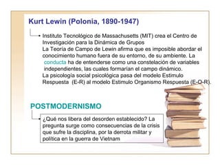 Kurt Lewin (Polonia, 1890-1947) 
Instituto Tecnológico de Massachusetts (MIT) crea el Centro de 
Investigación para la Dinámica de Grupos 
La Teoría de Campo de Lewin afirma que es imposible abordar el 
conocimiento humano fuera de su entorno, de su ambiente. La 
conducta ha de entenderse como una constelación de variables 
independientes, las cuales formarían el campo dinámico. 
La psicología social psicológica pasa del modelo Estimulo 
Respuesta (E-R) al modelo Estimulo Organismo Respuesta (E-O-R). 
POSTMODERNISMO 
¿Qué nos libera del desorden establecido? La 
pregunta surge como consecuencias de la crisis 
que sufre la disciplina, por la derrota militar y 
política en la guerra de Vietnam 
 