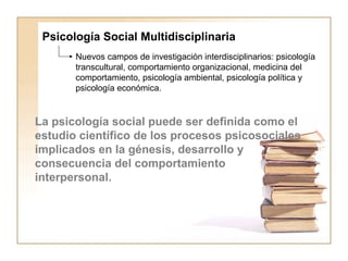 Psicología Social Multidisciplinaria 
Nuevos campos de investigación interdisciplinarios: psicología 
transcultural, comportamiento organizacional, medicina del 
comportamiento, psicología ambiental, psicología política y 
psicología económica. 
La psicología social puede ser definida como el 
estudio científico de los procesos psicosociales 
implicados en la génesis, desarrollo y 
consecuencia del comportamiento 
interpersonal. 
 