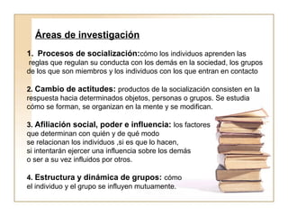 Áreas de investigación 
1. Procesos de socialización:cómo los individuos aprenden las 
reglas que regulan su conducta con los demás en la sociedad, los grupos 
de los que son miembros y los individuos con los que entran en contacto 
2. Cambio de actitudes: productos de la socialización consisten en la 
respuesta hacia determinados objetos, personas o grupos. Se estudia 
cómo se forman, se organizan en la mente y se modifican. 
3. Afiliación social, poder e influencia: los factores 
que determinan con quién y de qué modo 
se relacionan los individuos ,si es que lo hacen, 
si intentarán ejercer una influencia sobre los demás 
o ser a su vez influidos por otros. 
4. Estructura y dinámica de grupos: cómo 
el individuo y el grupo se influyen mutuamente. 
 