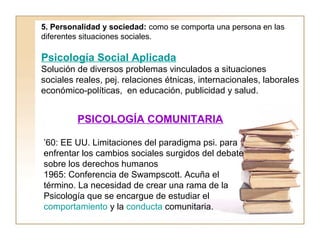 5. Personalidad y sociedad: como se comporta una persona en las 
diferentes situaciones sociales. 
Psicología Social Aplicada 
Solución de diversos problemas vinculados a situaciones 
sociales reales, pej. relaciones étnicas, internacionales, laborales 
económico-políticas, en educación, publicidad y salud. 
PSICOLOGÍA COMUNITARIA 
’60: EE UU. Limitaciones del paradigma psi. para 
enfrentar los cambios sociales surgidos del debate 
sobre los derechos humanos 
1965: Conferencia de Swampscott. Acuña el 
término. La necesidad de crear una rama de la 
Psicología que se encargue de estudiar el 
comportamiento y la conducta comunitaria. 
 