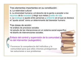 Tres elementos importantes en su constitución: 
a. La relatividad cultural 
b. La diversidad humana y el derecho de la gente a acceder a los 
recursos de la sociedad y elegir sus metas y estilo de vida 
c. La ecología o ajuste entre personas y ambiente en el que se destaca 
el “ajuste social” como un determinante del bienestar humano 
Tres áreas de acción: 
•el análisis de procesos sociales 
•el estudio de las interacciones en un sistema social específico 
•el diseño de intervenciones sociales. 
Énfasis del control y supervisión de la comunidad y 
no del interventor (autogestión) 
Favorecer la competencia del individuo y la 
comunidad para que ellos mismos protagonicen 
las soluciones a sus problemas 
 