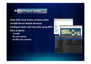 Mobile Project Center


•   Uses both local Cache content and/or
    ArcGIS Server Mobile Services
•   Configure tasks and map data using MPC
•   Save projects:
    -   Locally
    -   On your server
    -   ArcGIS.com website
 