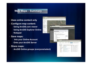 Web Maps - Summary


•   Uses online content only
•   Configure map content:
    -   Using ArcGIS.com viewer
    -   Using ArcGIS Explorer Online
    -   Notepad
•   Save maps:
    -   Into your Online Account
    -   Onto your ArcGIS Server
•   Share maps:
    -   ArcGIS Online groups (everyone/select)
 
