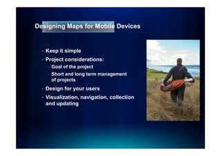 Designing Maps for Mobile Devices


  •   Keep it simple
  •   Project considerations:
      -   Goal of the project
      -   Short and long term management
          of projects
  •   Design for your users
  •   Visualization, navigation, collection
      and updating
 