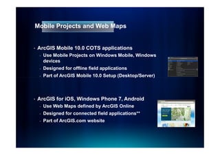 Mobile Projects and Web Maps


•   ArcGIS Mobile 10.0 COTS applications
    -   Use Mobile Projects on Windows Mobile, Windows
        devices
    -   Designed for offline field applications
    -   Part of ArcGIS Mobile 10.0 Setup (Desktop/Server)



•   ArcGIS for iOS, Windows Phone 7, Android
    -   Use Web Maps defined by ArcGIS Online
    -   Designed for connected field applications**
    -   Part of ArcGIS.com website
 