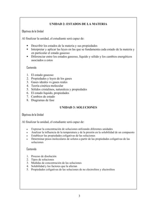 UNIDAD 2: ESTADOS DE LA MATERIA

Objetivos de la Unidad

Al finalizar la unidad, el estudiante será capaz de:

         Describir los estados de la materia y sus propiedades
         Interpretar y aplicar las leyes en las que se fundamenta cada estado de la materia y
         en particular el estado gaseoso
         Diferenciar entre los estados gaseoso, líquido y sólido y los cambios energéticos
         asociados a estos

    Contenido

    1.   El estado gaseoso
    2.   Propiedades y leyes de los gases
    3.   Gases ideales vs gases reales
    4.   Teoría cinética molecular
    5.   Sólidos cristalinos, naturaleza y propiedades
    6.   El estado líquido, propiedades
    7.   Cambios de estado
    8.   Diagramas de fase

                                  UNIDAD 3: SOLUCIONES

Objetivos de la Unidad

Al finalizar la unidad, el estudiante será capaz de:

    •    Expresar la concentración de soluciones utilizando diferentes unidades
    •    Analizar la influencia de la temperatura y de la presión en la solubilidad de un compuesto
    •    Establecer las propiedades coligativas de las soluciones
    •    Determinar pesos moleculares de solutos a partir de las propiedades coligativas de las
         soluciones

    Contenido

    1.   Proceso de disolución
    2.   Tipos de soluciones
    3.   Medidas de concentración de las soluciones
    4.   Solubilidad y los factores que la afectan
    5.   Propiedades coligativas de las soluciones de no electrolitos y electrolitos




                                                   3
 