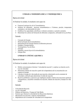 UNIDAD 4: TERMODINAMICA Y TERMOQUIMICA

Objetivos de la Unidad

Al finalizar la unidad, el estudiante será capaz de:

     •    Expresar la primera ley de la Termodinámica
     •    Analizar los diferentes procesos termodinámicos a Volumen, presión, temperatura
          constantes y sin intercambio de calor.
     •    Establecer las capacidades caloríficas a volumen constante y a presión constante.
     •    Determinar los calores de formación de diferentes compuestos, utilizando la Ley de Hess.

     Contenido

     1.   Concepto de Energía
     2.   Primer principio de la termodinámica
     3.   Determinación de Energía Interna en diferentes procesos
     4.   Entalpía y Energía Interna
     5.   Termoquímica. Ley de Hess.
     6.   Entropía
     7.   Segunda y tercera leyes de la termodinámica
     8.   Energía libre

          UNIDAD 5: CINÉTICA QUIMICA

Objetivos de la Unidad

Al finalizar la unidad, el estudiante será capaz de:

     •    Definir correctamente el término “velocidad de reacción” y explicar su relación con la
          Ley de velocidad.
     •    Determinar órdenes de reacción a partir de la dependencia de la concentración con
          respecto al tiempo
     •    Calcular el tiempo de vida media de una reacción, relacionarlo con la constante de
          velocidad y utilizarlo para determinar el orden de reacción
     •    Resolver problemas y ejercicios que impliquen estudios cinéticos de reacciones químicas
          y bioquímicas y encontrar constantes de reacción, órdenes de reacción y tiempos de vida
          media

     Contenido

1.   Velocidad de Reacción
2.   Ley de velocidad
3.   Ordenes de Reacción y Tiempo de Vida Media
4.   Factores que Afectan la velocidad de las Reacciones Químicas
5.   Mecanismos de reacción y especies intermediarias
6.   Dependencia de la constante de velocidad con la temperatura


                                               4
 