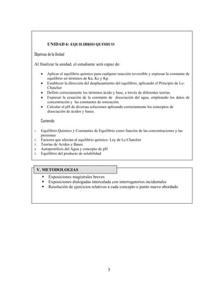UNIDAD 6: EQUILIBRIO QUIMICO

Objetivos de la Unidad

Al finalizar la unidad, el estudiante será capaz de:

     •   Aplicar el equilibrio químico para cualquier reacción reversible y expresar la constante de
         equilibrio en términos de Ka, Kc y Kp.
     •   Establecer la dirección del desplazamiento del equilibrio, aplicando el Principio de Le-
         Chatelier
     •   Definir correctamente los términos ácido y base, a través de diferentes teorías.
     •   Expresar la ecuación de la constante de disociación del agua, empleando los datos de
         concentración y las constantes de ionización.
     •   Calcular el pH de diversas soluciones aplicando correctamente los conceptos de
         disociación de ácidos y bases.

     Contenido

1.   Equilibrio Químico y Constantes de Equilibrio como función de las concentraciones y las
     presiones
2.   Factores que afectan al equilibrio químico: Ley de Le Chatelier
3.   Teorías de Acidos y Bases
4.   Autoprotólisis del Agua y concepto de pH
5.   Equilibrio del producto de solubilidad



 V. METODOLOGIAS
          Exposiciones magistrales breves
          Exposiciones dialogadas intercalada con interrogatorios incidentales
          Resolución de ejercicios relativos a cada concepto o punto nuevo abordado




                                               5
 