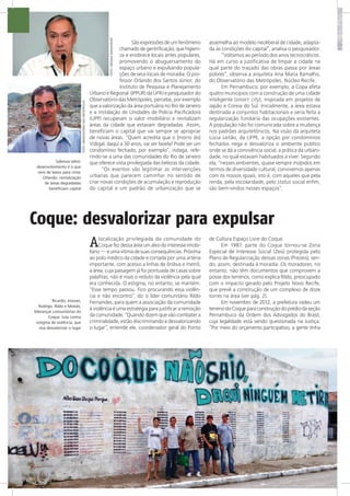 Sabroza (alto):
desenvolvimento é o que
vem de baixo para cima;
Orlando: revitalização
de áreas degradadas
beneficiam capital
Ricardo, Josivan,
Rodrigo, Rildo e Moisés,
lideranças comunitárias do
Coque: luta contra
estigma de violência, que
visa desvalorizar o lugar
FOTO:OBSERVATÓRIODASMETRÓPOLES
FOTO:VIRGINIADAMAS/ENSP
São expressões de um fenômeno
chamado de gentrificação, que higieni-
za e enobrece locais antes populares,
promovendo o abuguersamento do
espaço urbano e expulsando popula-
ções de seus locais de moradia. O pro-
fessor Orlando dos Santos Júnior, do
Instituto de Pesquisa e Planejamento
Urbano e Regional (IPPUR) da UFRJ e pesquisador do
Observatório das Metrópoles, percebe, por exemplo
que a valorização da área portuária no Rio de Janeiro
e a instalação de Unidades de Polícia Pacificadora
(UPP) recuperam o valor imobiliário e revitalizam
áreas da cidade que estavam degradadas. Assim,
beneficiam o capital que vai sempre se apropriar
de novas áreas. “Quem acredita que o [morro do]
Vidigal, daqui a 30 anos, vai ser favela? Pode ser um
condomínio fechado, por exemplo”, indaga, refe-
rindo-se a uma das comunidades do Rio de Janeiro
que oferece vista privilegiada das belezas da cidade.
“Os eventos vão legitimar as intervenções
urbanas que parecem caminhar no sentido de
criar novas condições de acumulação e reprodução
do capital e um padrão de urbanização que se
assemelha ao modelo neoliberal de cidade, adapta-
da às condições do capital”, analisa o pesquisador.
“Voltamos ao período dos anos tecnocráticos.
Há em curso a justificativa de limpar a cidade na
qual parte do traçado das obras passa por áreas
pobres”, observa a arquiteta Ana Maria Ramalho,
do Observatório das Metrópoles, Núcleo Recife.
Em Pernambuco, por exemplo, a Copa afeta
quatro municípios com a construção de uma cidade
inteligente (smart city), inspirada em projetos de
Japão e Coreia do Sul. Inicialmente, a área estava
destinada a conjuntos habitacionais e seria feita a
regularização fundiária das ocupações existentes.
A população não foi comunicada sobre a mudança
nos padrões arquitetônicos. Na visão da arquiteta
Lúcia Leitão, da UFPE, a opção por condomínios
fechados nega e desvaloriza o ambiente público
onde se dá a convivência social, a prática da urbani-
dade, no qual estavam habituados a viver. Segundo
ela, “nesses ambientes, quase sempre insípidos em
termos de diversidade cultural, convivemos apenas
com os nossos iguais, isto é, com aqueles que pela
renda, pela escolaridade, pelo status social enfim,
são bem-vindos nesses espaços”.
Coque: desvalorizar para expulsar
Alocalização privilegiada da comunidade do
Coque fez dessa área um alvo do interesse imobi-
liário — e uma vítima de suas consequências. Próxima
ao polo médico da cidade e cortada por uma artéria
importante, com acesso a linhas de ônibus e metrô,
a área, cuja paisagem já foi pontuada de casas sobre
palafitas, não é mais o reduto da violência pela qual
era conhecida. O estigma, no entanto, se mantém.
“Esse tempo passou. Fico procurando essa violên-
cia e não encontro”, diz o líder comunitário Rildo
Fernandes, para quem a associação da comunidade
à violência é uma estratégia para justificar a remoção
da comunidade. “Quando dizem que vão combater a
criminalidade, estão discriminando e desvalorizando
o lugar”, entende ele, coordenador geral do Ponto
de Cultura Espaço Livre do Coque.
Em 1987, parte do Coque tornou-se Zona
Especial de Interesse Social (Zeis) protegida pelo
Plano de Regularização dessas zonas (Prezeis), sen-
do, assim, destinada à moradia. Os moradores, no
entanto, não têm documentos que comprovem a
posse dos terrenos, como explica Rildo, preocupado
com o impacto gerado pelo Projeto Novo Recife,
que prevê a construção de um complexo de doze
torres na área (ver pág. 2).
Em novembro de 2012, a prefeitura cedeu um
terrenodoCoqueparaconstruçãodoprédiodaseção
Pernambuco da Ordem dos Advogados do Brasil,
cuja legalidade está sendo questionada na Justiça.
“Por meio do orçamento participativo, a gente tinha
 
