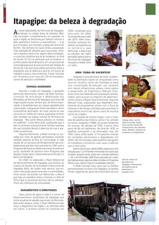 Solange (alto): casa de
alvenaria rompe relação
entre vizinhos; Raimundo:
fortalecimento das entidades
locais; Marilene: proposta de
mudanças cria expectativas
Itapagipe: da beleza à degradação
As áreas degradadas da Península de Itapagipe,
localizada na cidade baixa de Salvador (BA),
não escondem completamente um passado no
qual a região se destacava por belezas naturais e
pelo patrimônio histórico e arquitetônico — é lá
que se localiza, por exemplo, a Igreja do Senhor do
Bonfim. Dos tempos nos quais atraía a população
mais abastada de Salvador para suas praias, resta-
ram casarões à beira-mar, alguns deles tombados,
e ruínas das indústrias que ali se instalaram, no final
do século 19. Foi na península que se localizou o
primeiro polo industrial baiano, em um processo de
industrialização que duraria somente até metade do
século 20, mas que traria efeitos perversos sobre a
população que se deslocara para lá, em busca de
trabalho, e para o meio ambiente. A área, formada
por 14 bairros e com cerca de 170 mil moradores,
carece de atenção e visibilidade.
ESPAÇO AGREDIDO
Nascido e criado em Itapagipe, o geógrafo
Raimundo Nascimento, diretor da Rede Cammpi,
Comissão de Articulação e Mobilização dos
Moradores da Península de Itapagipe, que reúne 48
organizações sociais, lembra que, de forma impro-
visada, a localidade teve seu espaço agredido pela
urbanização: manguezais foram aterrados e vários
ecossistemas destruídos. No total, estima-se que
cerca de um milhão de metros quadrados tenham
sido tomados do espaço natural da Península de
Itapagipe. “Boa parte dessas pessoas se instalou
em palafitas”, conta Raimundo, explicando que a
elas se juntaram posteriormente famílias expulsas
de suas moradias devido à abertura de ruas e ave-
nidas na península.
Segundo Raimundo, a Rede Cammpi se con-
solida por meio da gestão participativa incluindo
também pessoas de fora da comunidade. A rede
resulta de um processo de fortalecimento das enti-
dades locais que teve início somente em 1997, com o
Programa de Apoio ao Desenvolvimento Econômico
Local, resultante de parceria entre Programa das
Nações Unidas para o Desenvolvimento (Pnud) e o
Banco do Nordeste.
Em 2000, foi elaborado o Plano Referencial
de Desenvolvimento de Itapagipe, que resultou na
criação do Núcleo de Articulação Institucional de
Itapagibe (NAI), de caráter mais técnico, que en-
volve instituições governamentais e universidades,
entre outros. De acordo com Raimundo, a ideia é
que haja um equilíbrio entre a Cammpi e o NAI de
forma que os pareceres técnicos não se sobrepo-
nham aos interesses da comunidade.
DIAGNÓSTICO E DIRETRIZES
Outro ponto de apoio à rede é o Fórum de
Desenvolvimento Sustentável de Itapagipe que
reúne anualmente aqueles que atuam na Península.
Raimundo destaca ainda o Plano Referencial que
traça o diagnóstico da região e as diretrizes para
seu futuro. A primeira versão foi concluída em
2000, projetada para
cinco anos. Em 2006,
foi atualizada para valer
até 2016. Além disso,
reuniões semanais for-
talecem as experiências
no território e, para
Raimundo, a ideia é que
as soluções não sejam
pensadas apenas para a
Península de Itapagipe,
mas para a cidade como
um todo.
UMA ‘ZONA DE SACRIFÍCIO’
Alagados é uma das áreas de maior insalubri-
dade na península e pode ser enquadrada como
zona de sacrifício, como são chamadas as áreas
com concentração de poluição, por contarem
com menos infraestrutura urbana, como explica
o pesquisador da Ensp/Fiocruz Marcelo Firpo.
Essas zonas são habitadas por populações pobres,
negras, para as quais os impactos do desenvolvi-
mento urbano chegam mais fortemente. Segundo
Marcelo Firpo, populações que dependem dire-
tamente de ecossistemas sofrem com o fluxo de
materiais e de energia utilizados para promover o
crescimento local e são típicos casos de injustiça
social nas cidades.
Esse bolsão de miséria chegou a ser a maior
área de palafitas da América Latina e foi cantado
na música Alagados (1986), do grupo Paralamas
do Sucesso. Na década de 1970, o bairro tinha
perto de 80 mil habitantes. No final de 1970, as
palafitas começaram a ser eliminadas, mas, em
1995, havia ainda quase 12 mil pessoas vivendo
em condições sub-humanas e degradantes. Em
2004, três mil moradias sobre palafitas obrigavam
os moradores a reconstruir suas casas a cada vez
que a maré subia.
Raimundo diz que, desde 2000, espera por uma
solução para 1,2 mil famílias removidas do local e que
recebem aluguel social, ainda sem moradia definitiva
— de 2 mil removidas, 800 foram alocadas em unida-
deshabitacionais,algumasdelasincluídasnoPrograma
Minha Casa, Minha Vida em localidades diversas.
A Rede Cammpi lutou para que as famílias
permanecessem no bairro. Em Alagados, as famílias
tinham, segundo ele, apoio de uma escola e de uma
Sede da colônia de
pescadores de
Itapagipe: remanescente
das palafitas que já
dominaram a
paisagem local
 