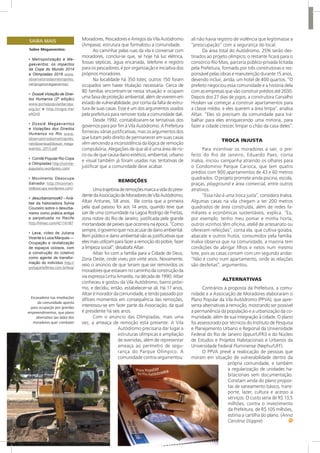 Escavadeira nas imediações
da comunidade aponta
para ocupação por grandes
empreendimentos, que plano
alternativo (ao lado) dos
moradores quer combater
Moradores, Pescadores e Amigos da Vila Autódromo
(Ampava), estrutura que formalizou a comunidade.
Ao caminhar pelas ruas da vila e conversar com
moradores, conclui-se que, se hoje há luz elétrica,
fossas sépticas, água encanada, telefone e registro
para os pescadores, é por organização e iniciativa dos
próprios moradores.
Na localidade há 350 lotes; outros 150 foram
ocupados sem haver titulação necessária. Cerca de
80 famílias encontram-se nessa situação e ocupam
umafaixadeproteçãoambiental,alémdeviveremem
estado de vulnerabilidade, por conta da falta de estru-
tura de suas casas. Esse é um dos argumentos usados
pela prefeitura para remover toda a comunidade dali.
Desde 1992, contabilizaram-se tentativas dos
governos para por fim à Vila Autódromo. A Prefeitura
forneceu várias justificativas, mas os argumentos dos
que lutam pelo direito de permanecer em suas casas
vêm vencendo a inconsistência da lógica de remoção
compulsória. Alegações de que ali é uma área de ris-
co ou de que causa dano estético, ambiental, urbano
e visual também já foram usadas nas tentativas de
justificar que a comunidade deve acabar.
REMOÇÕES
Umatrajetóriaderemoçõesmarcaavidadopresi-
dentedaAssociaçãodeMoradoresdeVilaAutódromo,
Altair Antunes, 58 anos. Ele conta que a primeira
pela qual passou foi aos 14 anos, quando teve que
sair de uma comunidade na Lagoa Rodrigo de Freitas,
zona nobre do Rio de Janeiro, justificada pela grande
mortandade de peixes que ocorrera na época. “Como
sempre,ogovernoquernosacusardedanoambiental.
Bem público e dano ambiental são as justificativas que
elesmaisutilizamparafazeraremoçãodopobre,fazer
a limpeza social”, desabafa Altair.
Altair foi com a família para a Cidade de Deus,
Zona Oeste, onde viveu por vinte anos. Novamente,
veio o anúncio de que teriam que ser removidos os
moradoresqueestavamnocaminhodaconstruçãoda
via expressa Linha Amarela, na década de 1990. Altair
conheceu e gostou da Vila Autódromo, bairro próxi-
mo, e decidiu, então, estabelecer-se ali. Há 17 anos,
Altairémoradordacomunidade,etendopassadopor
difíceis momentos em consequência das remoções,
interessou-se em fazer parte da Associação, da qual
é presidente há seis anos.
Com o anúncio das Olimpíadas, mais uma
vez, a ameaça de remoção está presente. A Vila
Autódromo precisaria dar lugar a
estruturas olímpicas e ampliação
de avenidas, além de representar
ameaça ao perímetro de segu-
rança do Parque Olímpico. A
comunidade contra-argumentou:
ali não havia registro de violência que legitimasse a
“preocupação” com a segurança do local.
Da área total do Autódromo, 25% serão des-
tinados ao projeto olímpico; o restante ficará para o
consórcio Rio Mais, parceria público-privada licitada
pela Prefeitura, formado por três construtoras e res-
ponsável pelas obras e manutenção durante 15 anos,
devendo incluir, ainda, um hotel de 400 quartos. “O
prefeito negociou essa comunidade e a história dela
com as empresas que vão construir prédios até 2030.
Depois dos 27 dias de jogos, a construtora Carvalho
Hosken vai começar a construir apartamentos para
a classe média, e eles querem a área limpa”, analisa
Altair. “Eles só precisam da comunidade para tra-
balhar para eles enriquecendo uma minoria, para
fazer a cidade crescer, limpar o chão da casa deles”.
TROCA INJUSTA
Para incentivar os moradores a sair, o pre-
feito do Rio de Janeiro, Eduardo Paes, conta
Inalva, iniciou campanha atraindo os olhares para
o Condomínio Parque Carioca, que tem quatro
prédios com 900 apartamentos de 43 e 60 metros
quadrados. O projeto promete ainda piscina, escola,
praças, playground e área comercial, entre outros
atrativos.
“Essa não é uma troca justa”, considera Inalva.
Algumas casas na vila chegam a ter 200 metros
quadrados de área construída, além de redes fa-
miliares e econômicas sustentáveis, explica. “Eu,
por exemplo, tenho meu pomar e minha horta,
outros vizinhos têm oficina, ateliê de artesanato ou
oferecem refeições”, conta ela, que cultiva goiaba,
abacate e outros frutos, consumidos pela família.
Inalva observa que na comunidade, a maioria tem
condições de abrigar filhos e netos num mesmo
lote, pois as casas contam com um segundo andar.
“Não é como num apartamento, onde as relações
são desfeitas”, argumentou.
ALTERNATIVAS
Contrários à proposta da Prefeitura, a comu-
nidade e a Associação de Moradores elaboraram o
Plano Popular da Vila Autódromo (PPVA), que apre-
senta alternativas à remoção, mostrando ser possível
a permanência da população e a urbanização da co-
munidade, além de sua integração à cidade. O plano
foi assessorado por técnicos do Instituto de Pesquisa
e Planejamento Urbano e Regional da Universidade
Federal do Rio de Janeiro (Ippur/UFRJ) e do Núcleo
de Estudos e Projetos Habitacionais e Urbanos da
Universidade Federal Fluminense (Nephu/UFF).
O PPVA prevê a realocação de pessoas que
moram em situação de vulnerabilidade dentro da
própria comunidade, e também
a regularização de unidades ha-
bitacionais sem documentação.
Constam ainda do plano propos-
tas de saneamento básico, trans-
porte, lazer, cultura e acesso a
serviços. O custo seria de R$ 13,5
milhões, contra o investimento
da Prefeitura, de R$ 105 milhões,
estima a cartilha do plano. (Anna
Carolina Düppre)
SAIBA MAIS
Sobre Megaeventos:
•	 Metropolização e Me-
gaeventos: os impactos
da Copa do Mundo 2014
e Olimpíadas 2016 www.
observatoriodasmetropoles.
net/projetomegaeventos/
•	 Dossiê Violação de Direi-
tos Humanos (2ª edição)
www.portalpopulardacopa.
org.br/ e http://migre.me/
eAOnD
•	 Dossiê Megaeventos
e Violações dos Direitos
Humanos no Rio www.
observatoriodasmetropoles.
net/download/dossie_mega-
eventos_2013.pdf
•	 Comitê Popular Rio Copa
e Olimpíadas http://comite-
populario.wordpress.com/
•	 Movimento Desocupa
Salvador http://movimen-
todesocupa.wordpress.com/
•	 desurbanismos#2 – Aná-
lise da historiadora Sylvia
Couceiro sobre o desurba-
nismo como prática antiga
e perpetuada no Recife
http://vimeo.com/42116187
•	 Leva, vídeo de Juliana
Vicente e Luiza Marques —
Ocupação e revitalização
de espaços ociosos, com
a construção do coletivo
como agente de transfor-
mação do indivíduo http://
pretaportefilmes.com.br/leva/
 