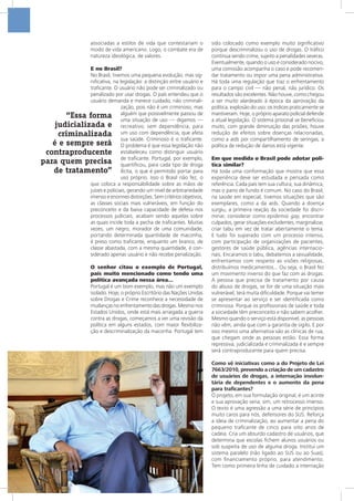 associadas a estilos de vida que contestariam o
modo de vida americano. Logo, o combate era de
natureza ideológica, de valores.
E no Brasil?
No Brasil, tivemos uma pequena evolução, mas sig-
nificativa, na legislação: a distinção entre usuário e
traficante. O usuário não pode ser criminalizado ou
penalizado por usar drogas. O país entendeu que o
usuário demanda e merece cuidado, não criminali-
zação, pois não é um criminoso, mas
alguém que possivelmente passou de
uma situação de uso — digamos —
recreativo, sem dependência, para
um uso com dependência, que afeta
sua saúde. Criminoso é o traficante.
O problema é que essa legislação não
estabeleceu como distinguir usuário
de traficante. Portugal, por exemplo,
quantificou, para cada tipo de droga
ilícita, o que é permitido portar para
uso próprio. Isso o Brasil não fez, o
que coloca a responsabilidade sobre as mãos de
juízes e policiais, gerando um nível de arbitrariedade
imenso e enormes distorções. Sem critérios objetivos,
as classes sociais mais vulneráveis, em função do
preconceito e da baixa capacidade de defesa nos
processos judiciais, acabam sendo aquelas sobre
as quais incide toda a pecha de traficantes. Muitas
vezes, um negro, morador de uma comunidade,
portando determinada quantidade de maconha,
é preso como traficante, enquanto um branco, de
classe abastada, com a mesma quantidade, é con-
siderado apenas usuário e não recebe penalização.
O senhor citou o exemplo de Portugal,
país muito mencionado como tendo uma
política avançada nessa área...
Portugal é um bom exemplo, mas não um exemplo
isolado. Hoje, o próprio Escritório das Nações Unidas
sobre Drogas e Crime reconhece a necessidade de
mudanças no enfrentamento das drogas. Mesmo nos
Estados Unidos, onde está mais arraigada a guerra
contra as drogas, começamos a ver uma revisão da
política em alguns estados, com maior flexibiliza-
ção e descriminalização da maconha. Portugal tem
sido colocado como exemplo muito significativo
porque descriminalizou o uso de drogas. O tráfico
continua sendo crime, sujeito a penalidades severas.
Eventualmente, quando o uso é considerado nocivo,
uma comissão acompanha o caso e pode recomen-
dar tratamento ou impor uma pena administrativa.
Há toda uma regulação que traz o enfrentamento
para o campo civil — não penal, não jurídico. Os
resultados são excelentes. Não houve, como chegou
a ser muito alardeado à época da aprovação da
política, explosão do uso: os índices praticamente se
mantiveram. Hoje, o próprio aparato policial defende
a atual legislação. O sistema prisional se beneficiou
muito, com grande diminuição das prisões; houve
redução de efeitos sobre doenças relacionadas,
como a aids por compartilhamento de seringas; a
política de redução de danos está vigente.
Em que medida o Brasil pode adotar polí-
tica similar?
Há toda uma conformação que mostra que essa
experiência deve ser estudada e pensada como
referência. Cada país tem sua cultura, sua dinâmica,
mas o pano de fundo é comum. No caso do Brasil,
na saúde em especial, tivemos situações que são
exemplares, como a da aids. Quando a doença
surgiu, a primeira reação da sociedade foi discri-
minar, considerar como epidemia gay, encontrar
culpados, gerar situações excludentes, marginalizar,
criar tabu em vez de tratar abertamente o tema.
E tudo foi superado com um processo intenso,
com participação de organizações de pacientes,
gestores de saúde pública, agências internacio-
nais. Encaramos o tabu, debatemos a sexualidade,
enfrentamos com respeito as visões religiosas,
distribuímos medicamentos... Ou seja, o Brasil fez
um movimento inverso do que faz com as drogas.
A pessoa que precisa de tratamento por causa
do abuso de drogas, se for de uma situação mais
vulnerável, terá muita dificuldade. Porque vai temer
se apresentar ao serviço e ser identificada como
criminosa. Porque os profissionais de saúde e toda
a sociedade têm preconceito e não sabem acolher.
Mesmo quando o serviço está disponível, as pessoas
não vêm, ainda que com a garantia de sigilo. E por
isso mesmo uma alternativa são as clínicas de rua,
que chegam onde as pessoas estão. Essa forma
repressiva, judicializada e criminalizada é e sempre
será contraproducente para quem precisa.
Como vê iniciativas como a do Projeto de Lei
7663/2010, prevendo a criação de um cadastro
de usuários de drogas, a internação involun-
tária de dependentes e o aumento da pena
para traficantes?
O projeto, em sua formulação original, é um acinte
e sua aprovação seria, sim, um retrocesso imenso.
O texto é uma agressão a uma série de princípios
muito caros para nós, defensores do SUS. Reforça
a ideia de criminalização, ao aumentar a pena do
pequeno traficante de cinco para oito anos de
cadeia. Cria um absurdo cadastro de usuários, que
determina que escolas fichem alunos usuários ou
sob suspeita de uso de alguma droga. Institui um
sistema paralelo (não ligado ao SUS ou ao Suas),
com financiamento próprio, para atendimento.
Tem como primeira linha de cuidado a internação
“Essa forma
judicializada e
criminalizada
é e sempre será
contraproducente
para quem precisa
de tratamento”
 