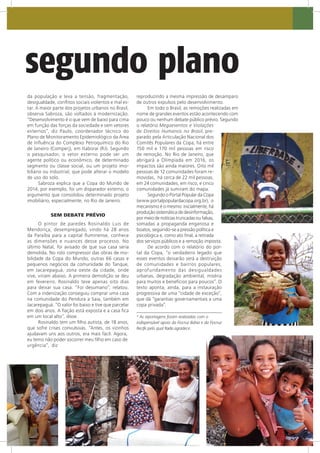 m segundo plano
da população e leva a tensão, fragmentação,
desigualdade, conflitos sociais violentos e mal es-
tar. A maior parte dos projetos urbanos no Brasil,
observa Sabroza, são voltados à modernização.
“Desenvolvimento é o que vem de baixo para cima
em função das forças da sociedade e sem vetores
externos”, diz Paulo, coordenador técnico do
Plano de Monitoramento Epidemiológico da Área
de Influência do Complexo Petroquímico do Rio
de Janeiro (Comperj), em Itaboraí (RJ). Segundo
o pesquisador, o vetor externo pode ser um
agente político ou econômico, de determinado
segmento ou classe social, ou um projeto imo-
biliário ou industrial, que pode alterar o modelo
de uso do solo.
Sabroza explica que a Copa do Mundo de
2014, por exemplo, foi um disparador externo, o
argumento que consolidou determinado projeto
imobiliário, especialmente, no Rio de Janeiro.
SEM DEBATE PRÉVIO
O pintor de paredes Rosinaldo Luis de
Mendonça, desempregado, vindo há 28 anos
da Paraíba para a capital fluminense, conhece
as dimensões e nuances desse processo. No
último Natal, foi avisado de que sua casa seria
demolida. No rolo compressor das obras de mo-
bilidade da Copa do Mundo, outras 66 casas e
pequenos negócios da comunidade do Tanque,
em Jacarepaguá, zona oeste da cidade, onde
vive, viriam abaixo. A primeira demolição se deu
em fevereiro. Rosinaldo teve apenas oito dias
para deixar sua casa. “Foi desumano”, relatou.
Com a indenização conseguiu comprar uma casa
na comunidade do Pendura a Saia, também em
Jacarepaguá. “O valor foi baixo e tive que parcelar
em dois anos. A fiação está exposta e a casa fica
em um local alto”, disse.
Rosinaldo tem um filho autista, de 18 anos,
que sofre crises convulsivas. “Antes, os vizinhos
ajudavam uns aos outros, era mais fácil. Agora,
eu temo não poder socorrer meu filho em caso de
urgência”, diz
reproduzindo a mesma impressão de desamparo
de outros expulsos pelo desenvolvimento.
Em todo o Brasil, as remoções realizadas em
nome de grandes eventos estão acontecendo com
pouco ou nenhum debate público prévio. Segundo
o relatório Megaeventos e Violações
de Direitos Humanos no Brasil, pre-
parado pela Articulação Nacional dos
Comitês Populares da Copa, há entre
150 mil e 170 mil pessoas em risco
de remoção. No Rio de Janeiro, que
abrigará a Olímpíada em 2016, os
impactos são ainda maiores. Oito mil
pessoas de 12 comunidades foram re-
movidas, há cerca de 22 mil pessoas,
em 24 comunidades, em risco, e cinco
comunidades já sumiram do mapa.
Segundo o Portal Popular da Copa
(www.portalpopulardacopa.org.br), o
mecanismo é o mesmo: inicialmente, há
produção sistemática de desinformação,
por meio de notícias truncadas ou falsas,
somadas a propaganda enganosa e
boatos, seguindo-se a pressão política e
psicológica e, como ato final, a retirada
dos serviços públicos e a remoção imposta.
De acordo com o relatório do por-
tal da Copa, “o verdadeiro legado que
esses eventos deixarão será a destruição
de comunidades e bairros populares,
aprofundamento das desigualdades
urbanas, degradação ambiental, miséria
para muitos e benefícios para poucos”. O
texto aponta, ainda, para a instauração
progressiva de uma “cidade de exceção”,
que dá “garantias governamentais a uma
copa privada”.
* As reportagens foram realizadas com o
indispensável apoio da Fiocruz Bahia e da Fiocruz
Recife pelo qual Radis agradece.
 