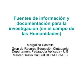 Fuentes de información y documentación para la investigación (en el campo de las Humanidades) Margalida Castells Grup de Recerca Educació i Ciutadania Departament Pedagogia Aplicada - UIB Master Gestió Cultural UOC-UDG-UIB 