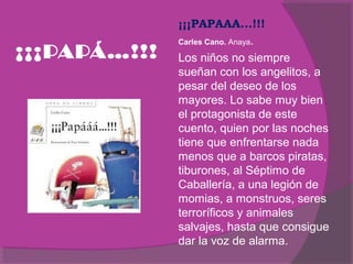 ¡¡¡PAPÁ…!!!

¡¡¡PAPAAA...!!!
Carles Cano. Anaya.
Los niños no siempre
sueñan con los angelitos, a
pesar del deseo de los
mayores. Lo sabe muy bien
el protagonista de este
cuento, quien por las noches
tiene que enfrentarse nada
menos que a barcos piratas,
tiburones, al Séptimo de
Caballería, a una legión de
momias, a monstruos, seres
terroríficos y animales
salvajes, hasta que consigue
dar la voz de alarma.

 